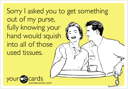 Sorry I asked you to get something out of my purse,fully knowing yourhand would squishinto all of thoseused tissues.