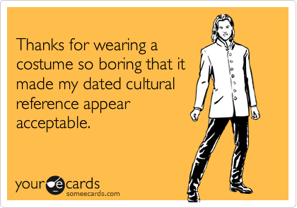 
Thanks for wearing a
costume so boring that it
made my dated cultural
reference appear
acceptable.