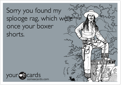 Sorry you found mysplooge rag, which wereonce your boxershorts.