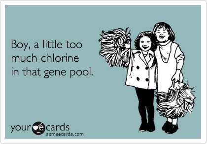 Boy, a little toomuch chlorine in that gene pool.