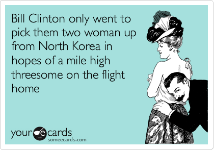 Bill Clinton only went to
pick them two woman up
from North Korea in
hopes of a mile high
threesome on the flight
home