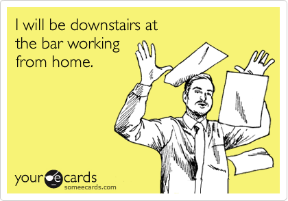 I will be downstairs at 
the bar working 
from home.