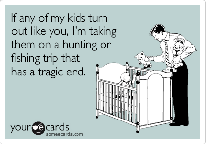 If any of my kids turn
out like you, I'm taking
them on a hunting or
fishing trip that
has a tragic end.
