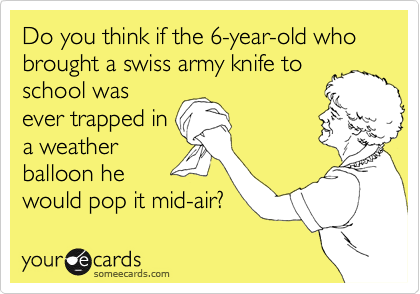 Do you think if the 6-year-old who brought a swiss army knife to
school was
ever trapped in
a weather
balloon he
would pop it mid-air?
