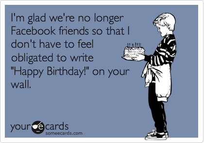 I'm glad we're no longer
Facebook friends so that I
don't have to feel
obligated to write
"Happy Birthday!" on your
wall.