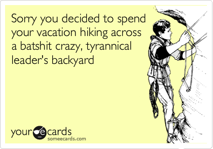 Sorry you decided to spend
your vacation hiking across
a batshit crazy, tyrannical
leader's backyard 