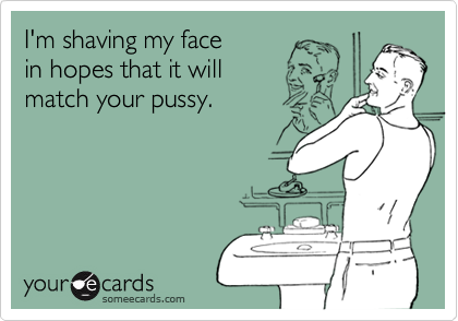 I'm shaving my face in hopes that it willmatch your pussy.
