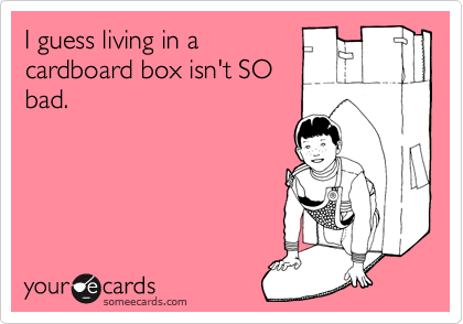 I guess living in a
cardboard box isn't SO
bad.