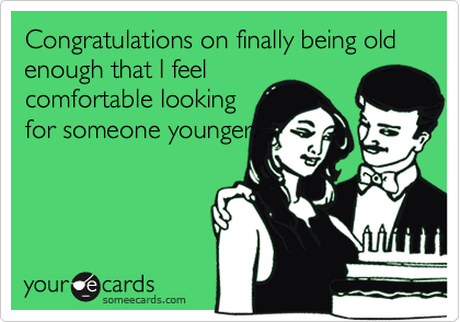 Congratulations on finally being old enough that I feel
comfortable looking
for someone younger.
