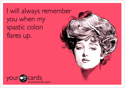 I will always remember
you when my
spastic colon
flares up.