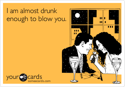 I am almost drunk
enough to blow you.
