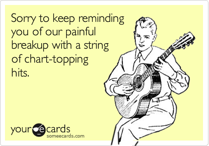 Sorry to keep reminding
you of our painful
breakup with a string
of chart-topping
hits.