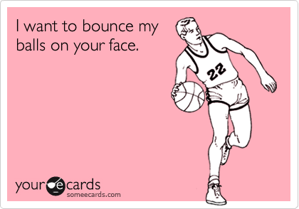 I want to bounce myballs on your face.