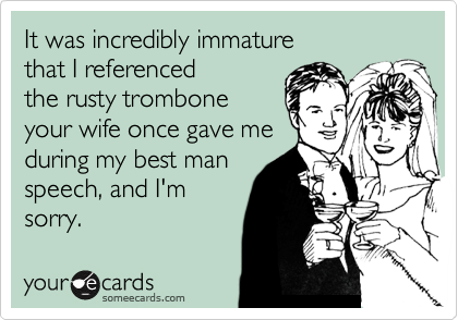 It was incredibly immature
that I referenced
the rusty trombone
your wife once gave me
during my best man
speech, and I'm
sorry.