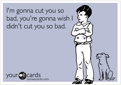 I'm gonna cut you sobad, you're gonna wish Ididn't cut you so bad.