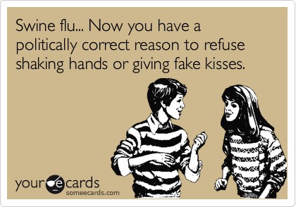 Swine flu... Now you have a politically correct reason to refuse shaking hands or giving fake kisses.