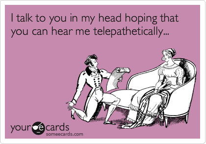 I talk to you in my head hoping that you can hear me telepathetically...