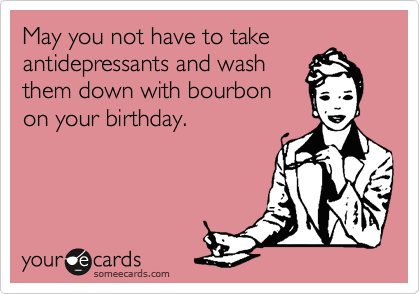 May you not have to take
antidepressants and wash
them down with bourbon
on your birthday. 