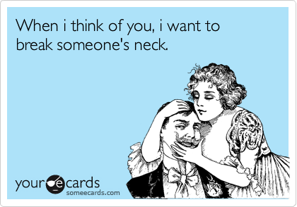 When i think of you, i want to break someone's neck.
