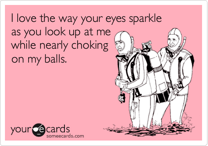 I love the way your eyes sparkle 
as you look up at me
while nearly choking
on my balls.