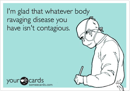 I'm glad that whatever body ravaging disease youhave isn't contagious.