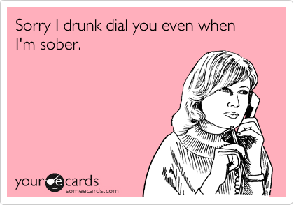 Sorry I drunk dial you even when I'm sober.