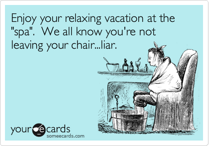 Enjoy your relaxing vacation at the "spa".  We all know you're not leaving your chair...liar.