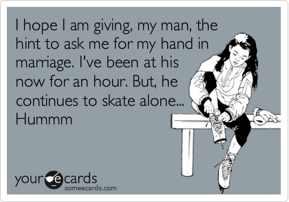 I hope I am giving, my man, the
hint to ask me for my hand in
marriage. I've been at his
now for an hour. But, he
continues to skate alone...
Hummm