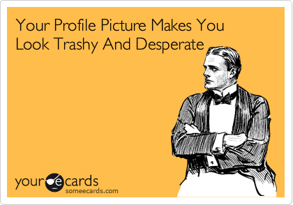 Your Profile Picture Makes You Look Trashy And Desperate
