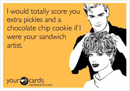I would totally score you
extra pickles and a
chocolate chip cookie if I
were your sandwich
artist.
