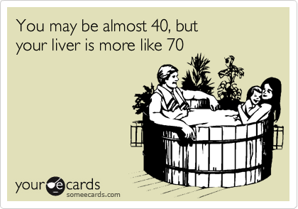 You may be almost 40, but
your liver is more like 70
