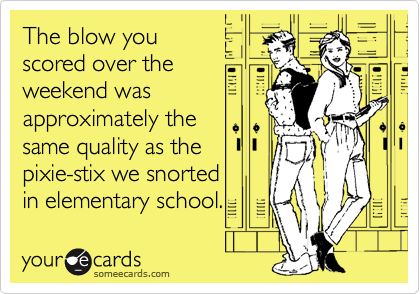 The blow you
scored over the
weekend was
approximately the
same quality as the 
pixie-stix we snorted
in elementary school.