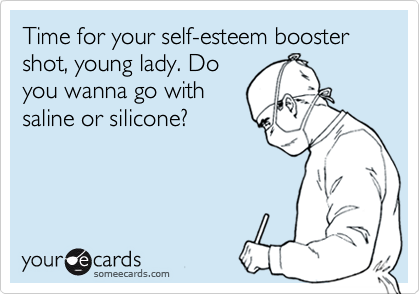 Time for your self-esteem booster shot, young lady. Doyou wanna go with saline or silicone?