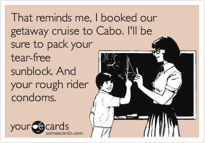 That reminds me, I booked our getaway cruise to Cabo. I'll besure to pack yourtear-freesunblock. Andyour rough ridercondoms.