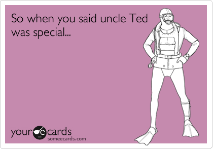 So when you said uncle Ted
was special...