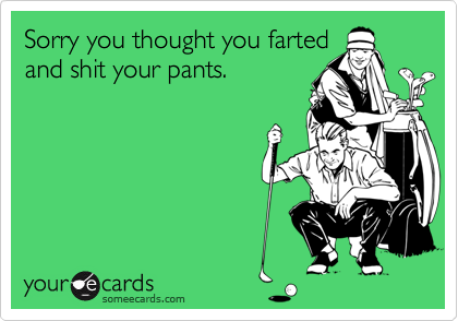 Sorry you thought you fartedand shit your pants.