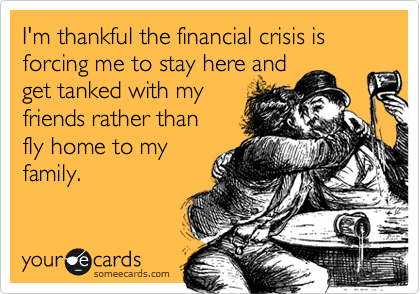 I'm thankful the financial crisis is forcing me to stay here andget tanked with myfriends rather thanfly home to myfamily.