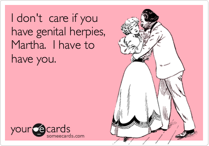 I don't  care if you
have genital herpies,
Martha.  I have to
have you.