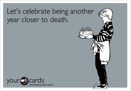 Let's celebrate being anotheryear closer to death.