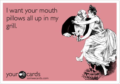 I want your mouth
pillows all up in my
grill.