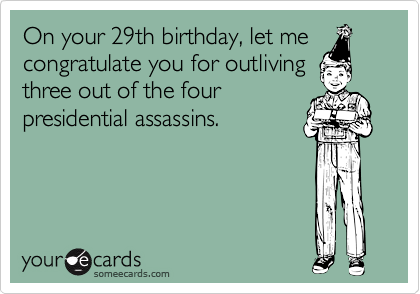 On your 29th birthday, let me
congratulate you for outliving
three out of the four
presidential assassins.