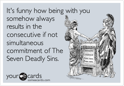 It's funny how being with you
somehow always
results in the
consecutive if not
simultaneous
commitment of The
Seven Deadly Sins.