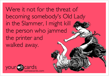 Were it not for the threat of  becoming somebody's Old Lady
in the Slammer, I might kill
the person who jammed
the printer and 
walked away.
