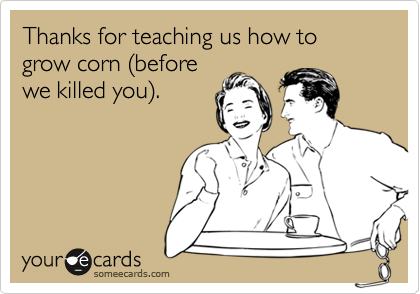 Thanks for teaching us how to grow corn (before
we killed you).