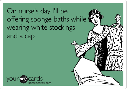 On nurse's day I'll be
offering sponge baths while
wearing white stockings
and a cap