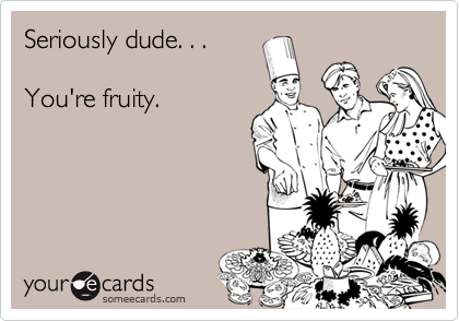 Seriously dude. . .

You're fruity.