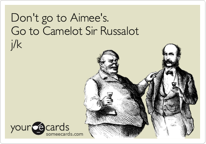 Don't go to Aimee's. 
Go to Camelot Sir Russalot
j/k