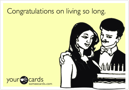 Congratulations on living so long.
