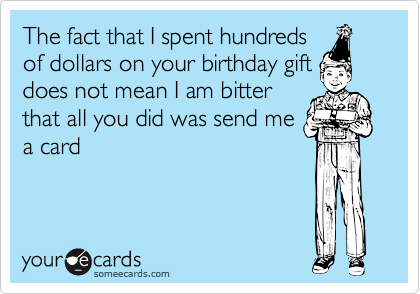 The fact that I spent hundredsof dollars on your birthday giftdoes not mean I am bitterthat all you did was send mea card