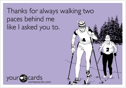 Thanks for always walking two paces behind me
like I asked you to.